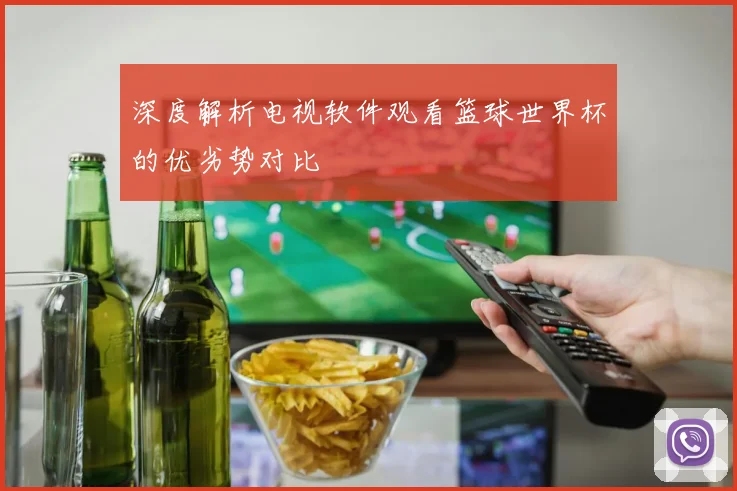 深度解析电视软件观看篮球世界杯的优劣势对比