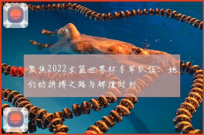 聚焦2022女篮世界杯季军队伍：她们的拼搏之路与辉煌时刻