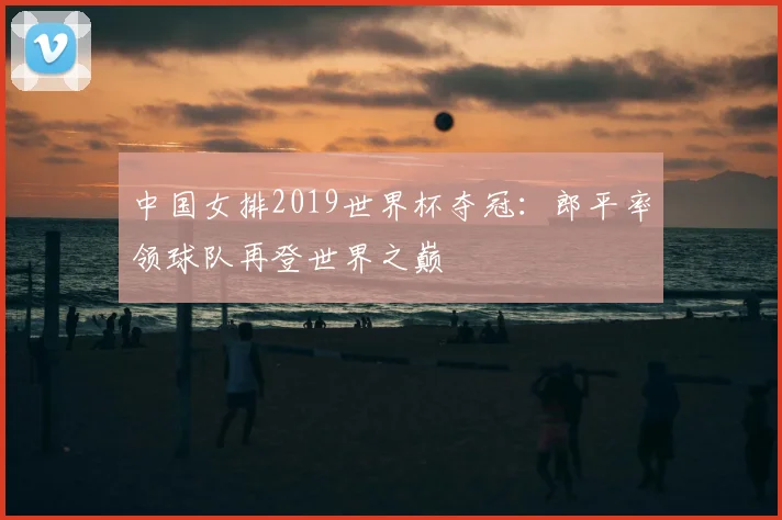 中国女排2019世界杯夺冠：郎平率领球队再登世界之巅
