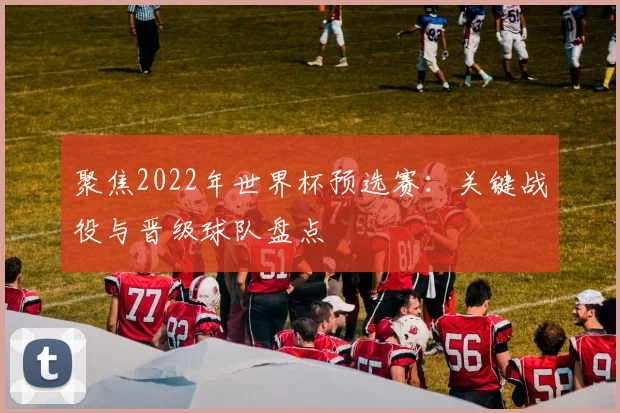 聚焦2022年世界杯预选赛：关键战役与晋级球队盘点