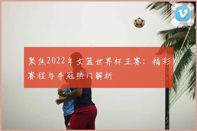 聚焦2022年女篮世界杯正赛：精彩赛程与夺冠热门解析