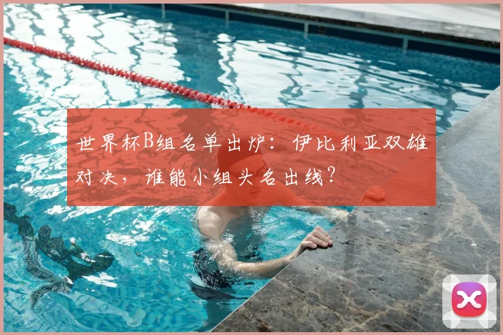 世界杯B组名单出炉：伊比利亚双雄对决，谁能小组头名出线？