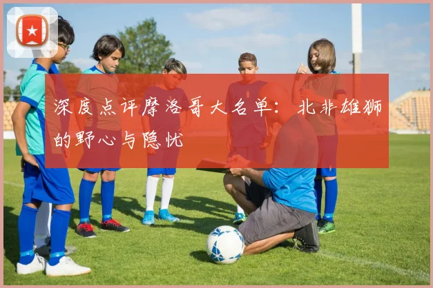 深度点评摩洛哥大名单：北非雄狮的野心与隐忧
