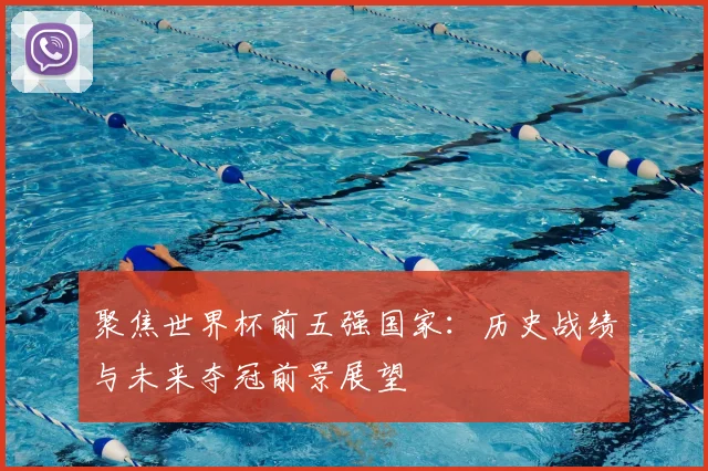 聚焦世界杯前五强国家：历史战绩与未来夺冠前景展望