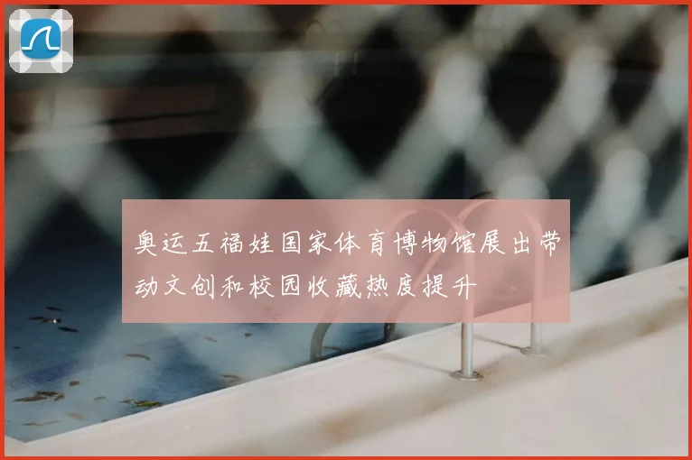 奥运五福娃国家体育博物馆展出带动文创和校园收藏热度提升