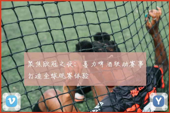 聚焦欧冠之夜：喜力啤酒联动赛事打造全球观赛体验