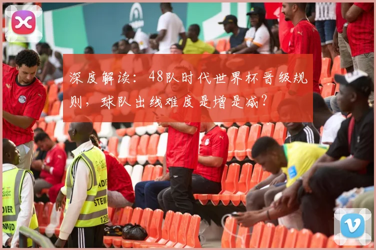深度解读：48队时代世界杯晋级规则，球队出线难度是增是减？